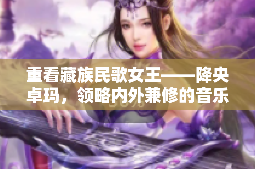 重看藏族民歌女王——降央卓玛，领略内外兼修的音乐魅力