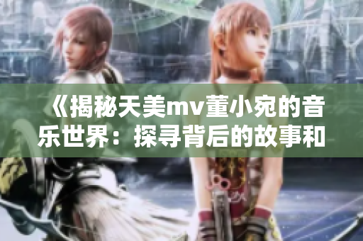 《揭秘天美mv董小宛的音乐世界：探寻背后的故事和情感》