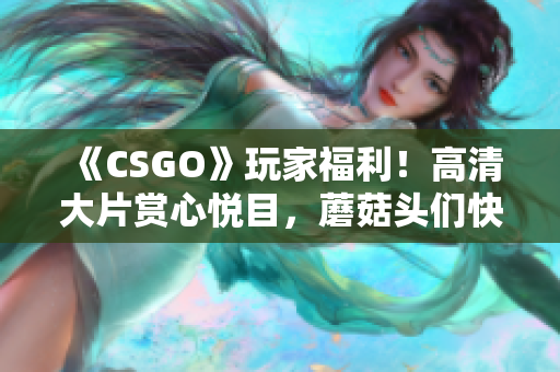 《CSGO》玩家福利！高清大片赏心悦目，蘑菇头们快来感受一下吧！