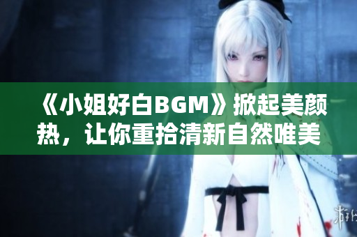 《小姐好白BGM》掀起美颜热，让你重拾清新自然唯美！