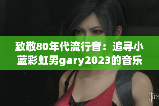 致敬80年代流行音：追寻小蓝彩虹男gary2023的音乐创新之旅