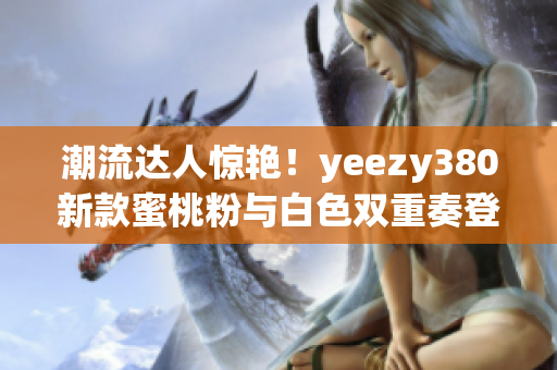 潮流达人惊艳！yeezy380新款蜜桃粉与白色双重奏登场