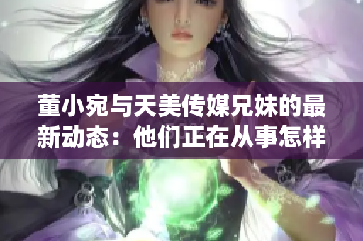 董小宛与天美传媒兄妹的最新动态：他们正在从事怎样的工作？(1)