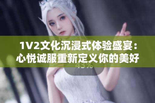 1V2文化沉浸式体验盛宴：心悦诚服重新定义你的美好时光