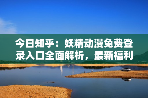 今日知乎：妖精动漫免费登录入口全面解析，最新福利大放送！