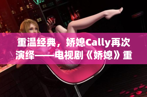 重温经典，娇媳Cally再次演绎——电视剧《娇媳》重磅来袭！