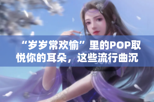 “岁岁常欢愉”里的POP取悦你的耳朵，这些流行曲沉浸在快乐中!