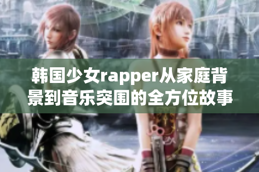 韩国少女rapper从家庭背景到音乐突围的全方位故事