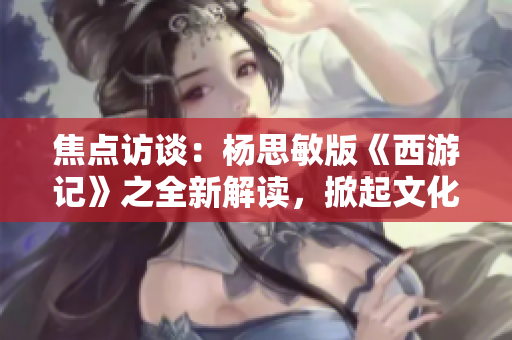 焦点访谈：杨思敏版《西游记》之全新解读，掀起文化复兴风潮！