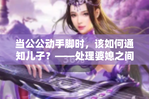 当公公动手脚时，该如何通知儿子？——处理婆媳之间的矛盾