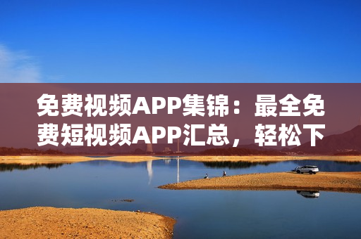 免费视频APP集锦：最全免费短视频APP汇总，轻松下载安装