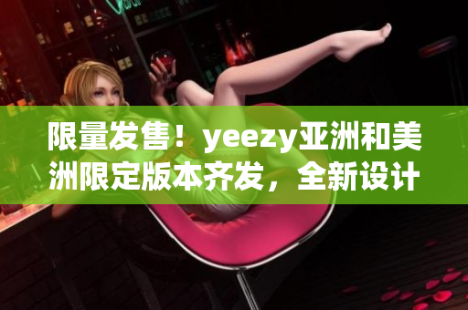 限量发售！yeezy亚洲和美洲限定版本齐发，全新设计令人惊艳