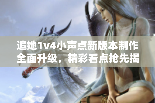 追她1v4小声点新版本制作全面升级，精彩看点抢先揭秘