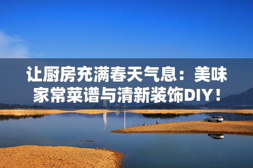 让厨房充满春天气息：美味家常菜谱与清新装饰DIY！