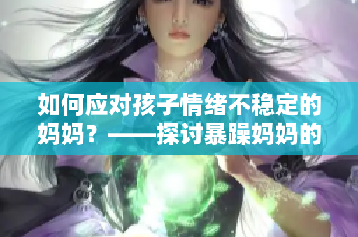 如何应对孩子情绪不稳定的妈妈？——探讨暴躁妈妈的可行解决方案