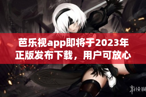 芭乐视app即将于2023年正版发布下载，用户可放心安装