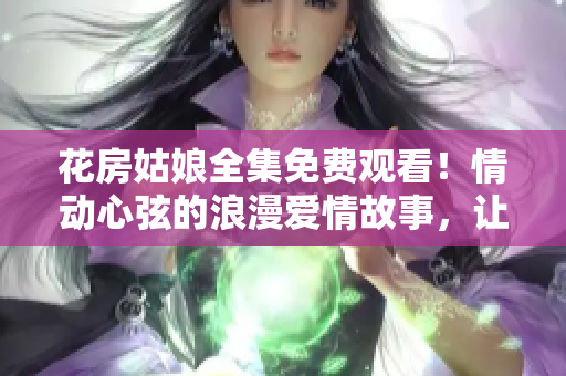 花房姑娘全集免费观看！情动心弦的浪漫爱情故事，让你流连忘返！