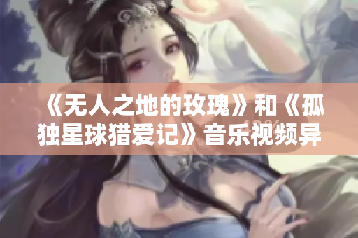 《无人之地的玫瑰》和《孤独星球猎爱记》音乐视频异曲同工