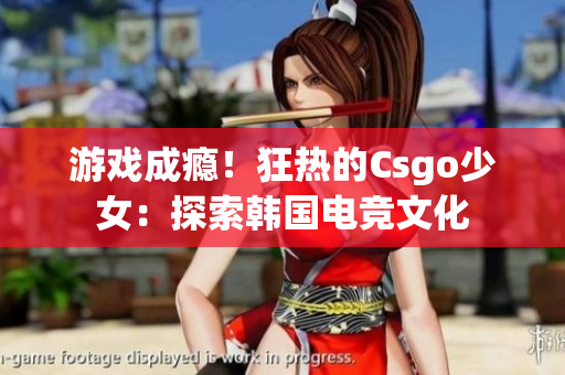 游戏成瘾！狂热的Csgo少女：探索韩国电竞文化