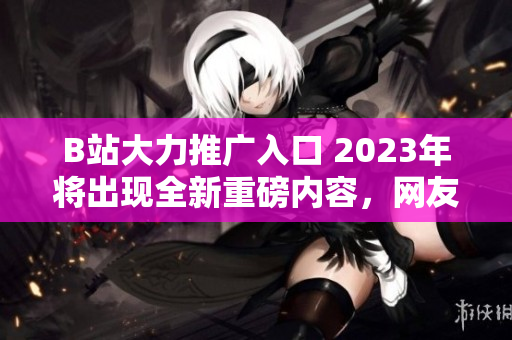 B站大力推广入口 2023年将出现全新重磅内容，网友热烈期待！