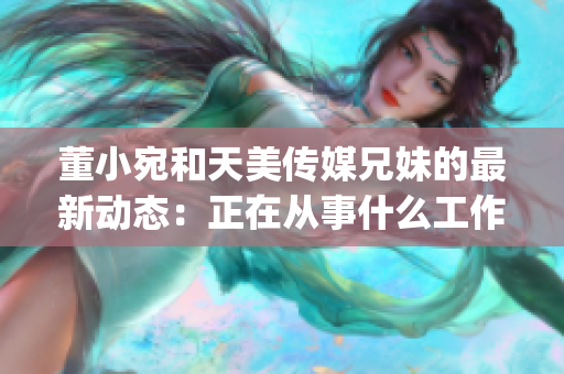 董小宛和天美传媒兄妹的最新动态：正在从事什么工作？(1)