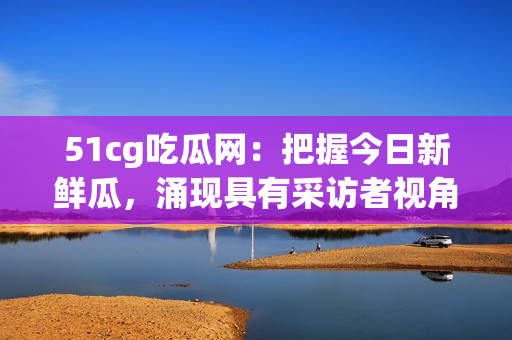 51cg吃瓜网：把握今日新鲜瓜，涌现具有采访者视角的充实内容(1)