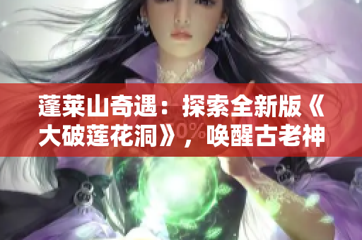 蓬莱山奇遇：探索全新版《大破莲花洞》，唤醒古老神秘之谜