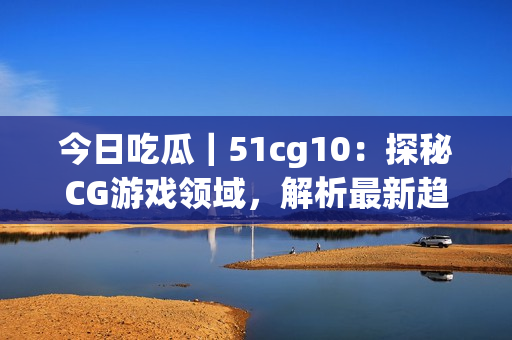 今日吃瓜｜51cg10：探秘CG游戏领域，解析最新趋势与未来发展