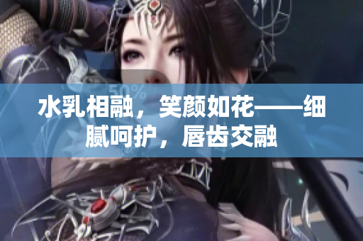 水乳相融，笑颜如花——细腻呵护，唇齿交融