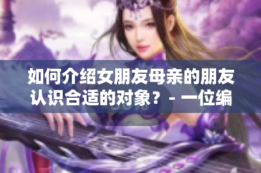 如何介绍女朋友母亲的朋友认识合适的对象？- 一位编辑的建议