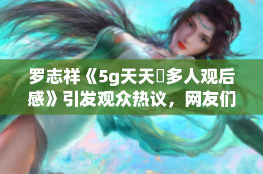 罗志祥《5g天天奭多人观后感》引发观众热议，网友们纷纷分享感想