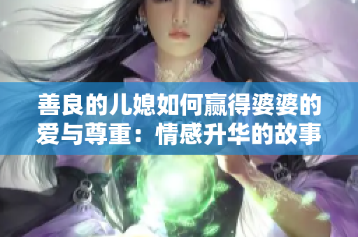 善良的儿媳如何赢得婆婆的爱与尊重：情感升华的故事