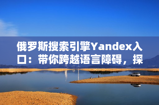 俄罗斯搜索引擎Yandex入口：带你跨越语言障碍，探索广阔世界