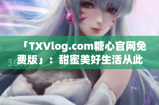 「TXVlog.com糖心官网免费版」：甜蜜美好生活从此开始！