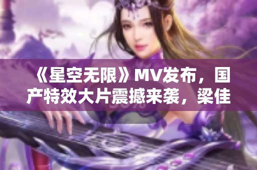 《星空无限》MV发布，国产特效大片震撼来袭，梁佳全力打造！