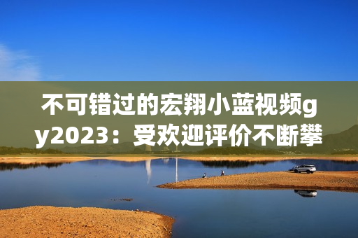 不可错过的宏翔小蓝视频gy2023：受欢迎评价不断攀升