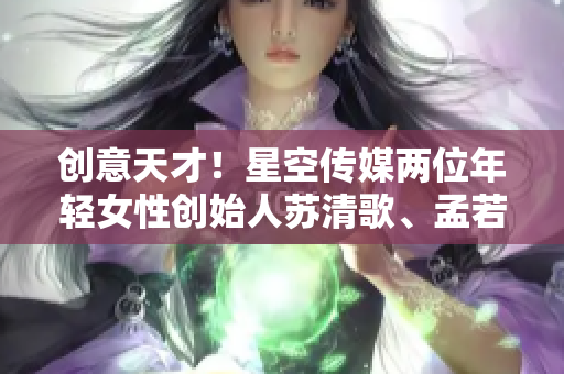 创意天才！星空传媒两位年轻女性创始人苏清歌、孟若羽的创业故事