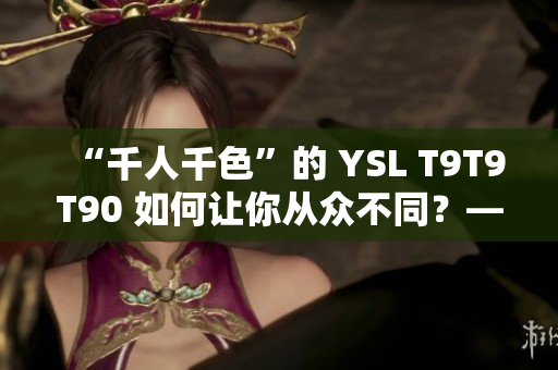 “千人千色”的 YSL T9T9T90 如何让你从众不同？——网页版全测评！