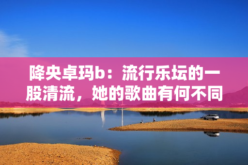 降央卓玛b：流行乐坛的一股清流，她的歌曲有何不同？