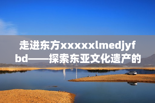 走进东方xxxxxlmedjyfbd——探索东亚文化遗产的宝库