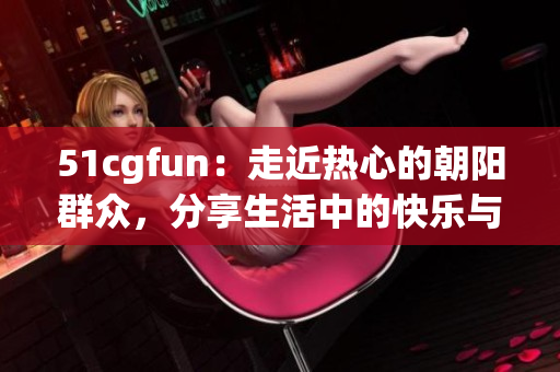 51cgfun：走近热心的朝阳群众，分享生活中的快乐与感动