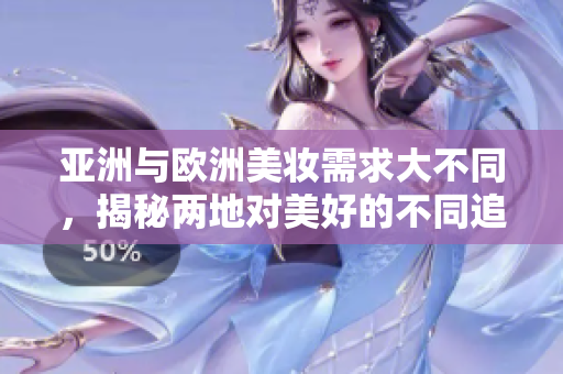 亚洲与欧洲美妆需求大不同，揭秘两地对美好的不同追求