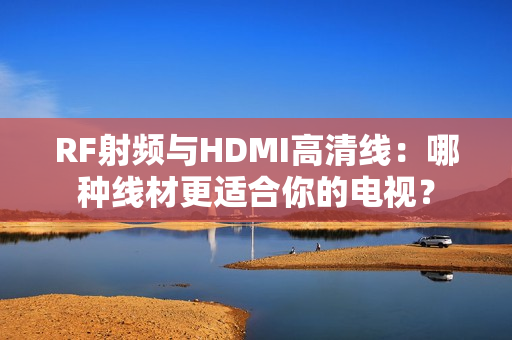 RF射频与HDMI高清线：哪种线材更适合你的电视？