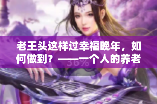 老王头这样过幸福晚年，如何做到？——一个人的养老计划建议