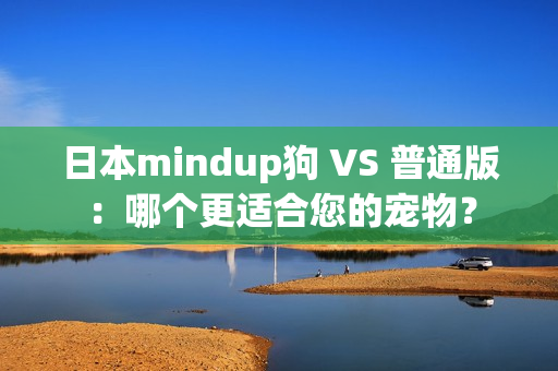 日本mindup狗 VS 普通版：哪个更适合您的宠物？