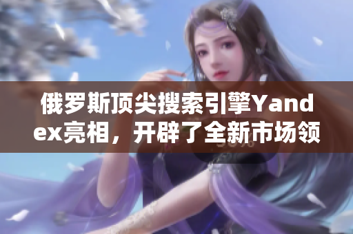 俄罗斯顶尖搜索引擎Yandex亮相，开辟了全新市场领域