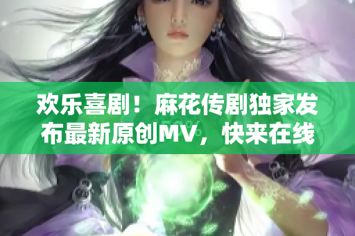 欢乐喜剧！麻花传剧独家发布最新原创MV，快来在线观看！