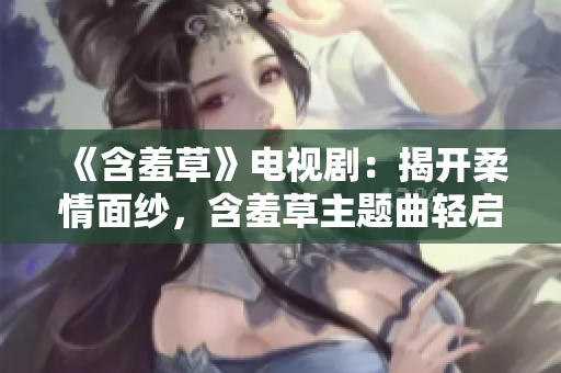 《含羞草》电视剧：揭开柔情面纱，含羞草主题曲轻启真情之歌