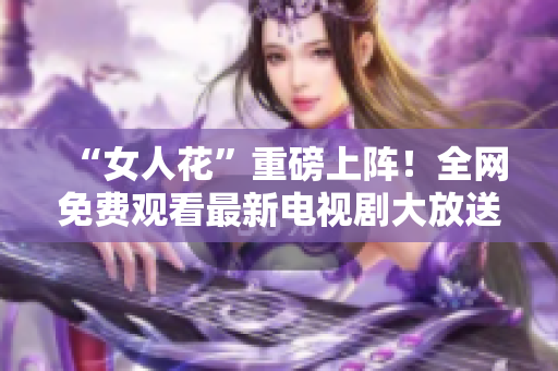 “女人花”重磅上阵！全网免费观看最新电视剧大放送