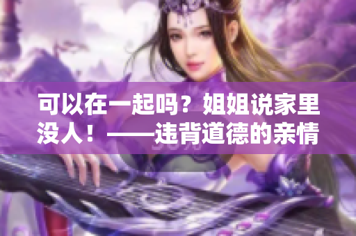 可以在一起吗？姐姐说家里没人！——违背道德的亲情恋情背后的危害